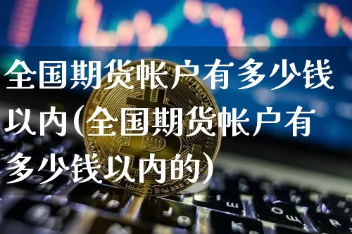 全国期货帐户有多少钱以内(全国期货帐户有多少钱以内的)_https://www.sdylsx.com_上期能源_第1张