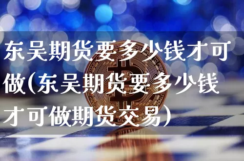 东吴期货要多少钱才可做(东吴期货要多少钱才可做期货交易)_https://www.sdylsx.com_郑商所_第1张
