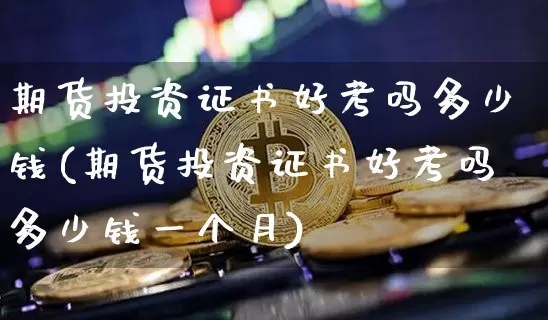 期货投资证书好考吗多少钱(期货投资证书好考吗多少钱一个月)_https://www.sdylsx.com_广期所_第1张