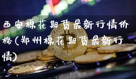 西安棉花期货最新行情价格(郑州棉花期货最新行情)_https://www.sdylsx.com_上期能源_第1张