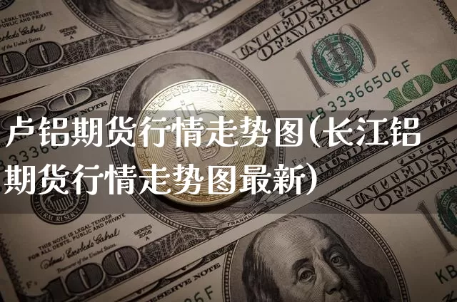 卢铝期货行情走势图(长江铝期货行情走势图最新)_https://www.sdylsx.com_郑商所_第1张