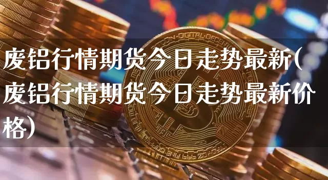 废铝行情期货今日走势最新(废铝行情期货今日走势最新价格)_https://www.sdylsx.com_大商所_第1张