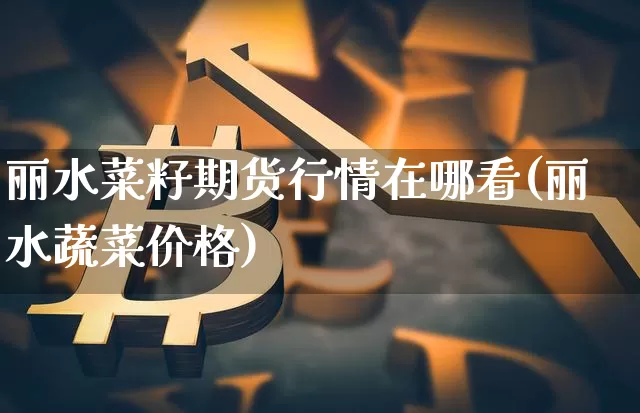 丽水菜籽期货行情在哪看(丽水蔬菜价格)_https://www.sdylsx.com_大商所_第1张