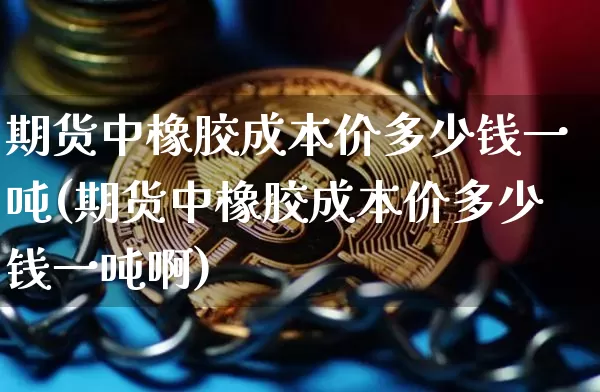 期货中橡胶成本价多少钱一吨(期货中橡胶成本价多少钱一吨啊)_https://www.sdylsx.com_上期所_第1张