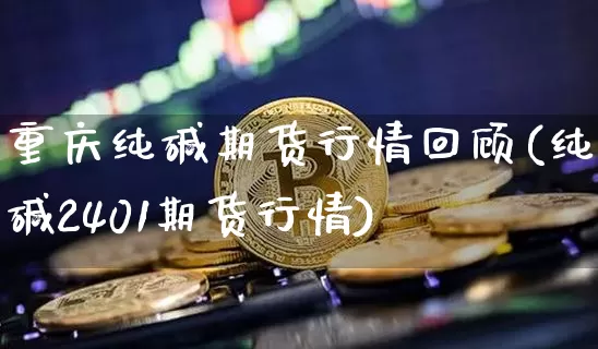 重庆纯碱期货行情回顾(纯碱2401期货行情)_https://www.sdylsx.com_郑商所_第1张