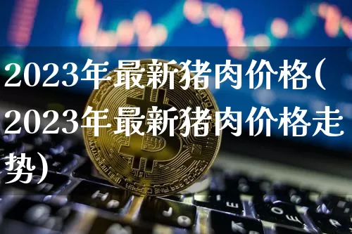 2023年最新猪肉价格(2023年最新猪肉价格走势)_https://www.sdylsx.com_中金所_第1张