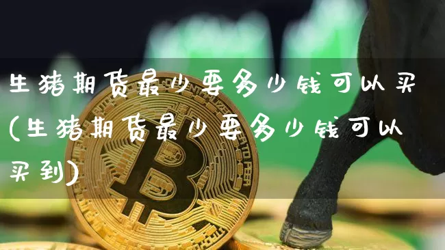 生猪期货最少要多少钱可以买(生猪期货最少要多少钱可以买到)_https://www.sdylsx.com_广期所_第1张