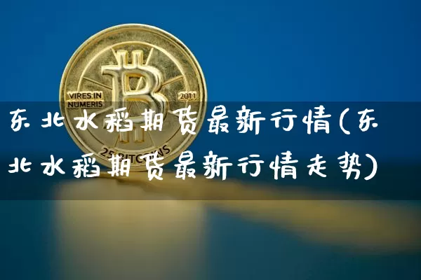 东北水稻期货最新行情(东北水稻期货最新行情走势)_https://www.sdylsx.com_上期所_第1张