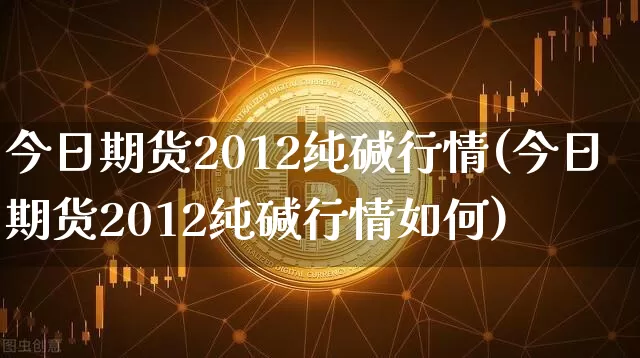 今日期货2012纯碱行情(今日期货2012纯碱行情如何)_https://www.sdylsx.com_大商所_第1张