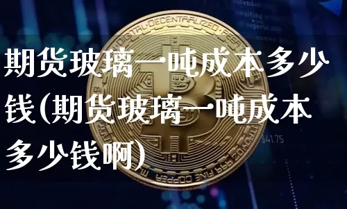 期货玻璃一吨成本多少钱(期货玻璃一吨成本多少钱啊)_https://www.sdylsx.com_上期能源_第1张