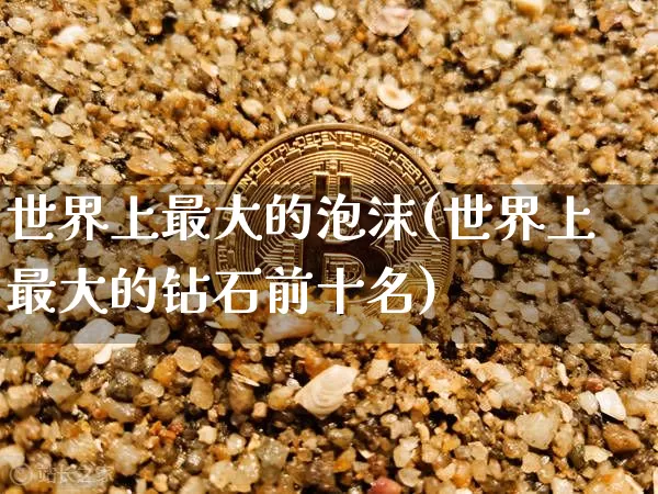 世界上最大的泡沫(世界上最大的钻石前十名)_https://www.sdylsx.com_广期所_第1张