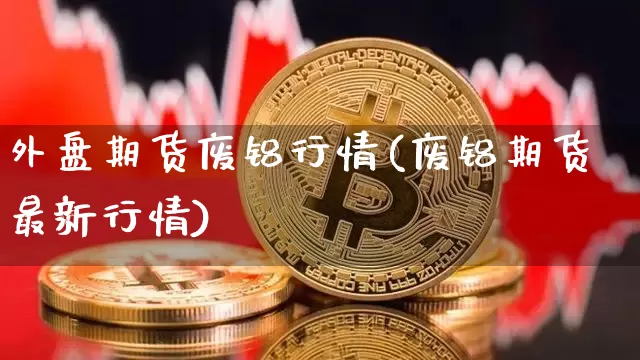 外盘期货废铝行情(废铝期货最新行情)_https://www.sdylsx.com_上期所_第1张