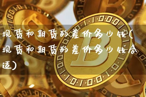 现货和期货的差价多少钱(现货和期货的差价多少钱合适)_上期所_第1张_财经网 现货和期货的差价多少钱(现货和期货的差价多少钱合适)_https://www.sdylsx.com_上期所_第1张