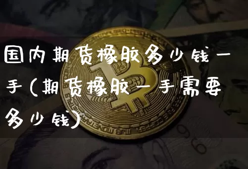国内期货橡胶多少钱一手(期货橡胶一手需要多少钱)_https://www.sdylsx.com_广期所_第1张