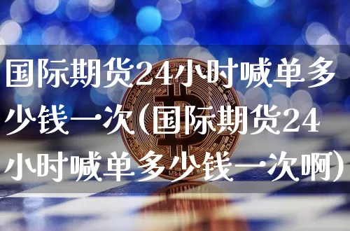 国际期货24小时喊单多少钱一次(国际期货24小时喊单多少钱一次啊)_https://www.sdylsx.com_广期所_第1张