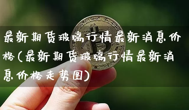 最新期货玻璃行情最新消息价格(最新期货玻璃行情最新消息价格走势图)_https://www.sdylsx.com_大商所_第1张