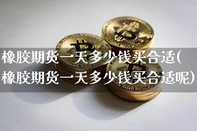 橡胶期货一天多少钱买合适(橡胶期货一天多少钱买合适呢)_https://www.sdylsx.com_上期能源_第1张